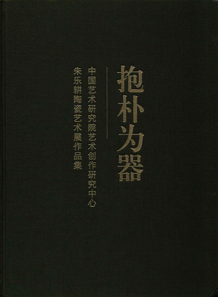 抱朴为器  中国艺术研究院艺术创作研究中心朱乐耕陶瓷艺术展作品集 封面